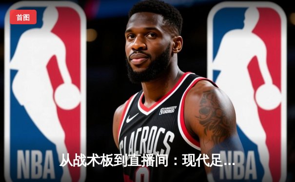 从战术板到直播间：现代足球资讯的沉浸式革命