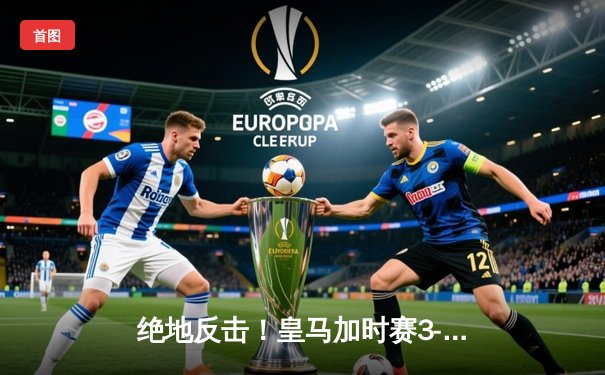 绝地反击！皇马加时赛3-1逆转拜仁，惊险晋级欧冠决赛