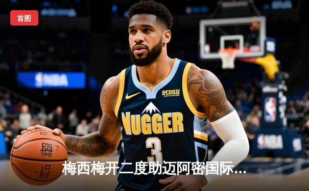 梅西梅开二度助迈阿密国际3-1逆转华盛顿联，豪取联赛三连胜