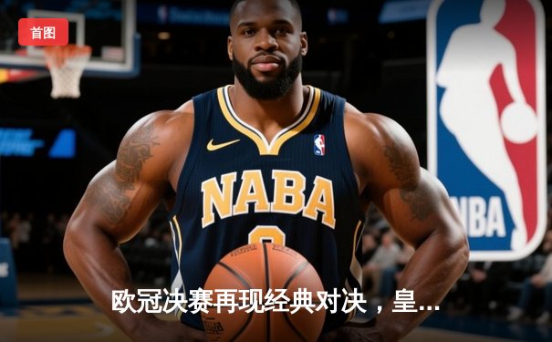 欧冠决赛再现经典对决，皇家马德里加时鏖战2-1力克利物浦成功卫冕