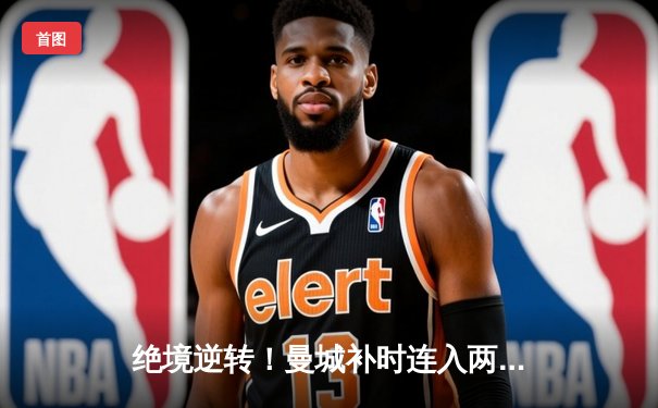 绝境逆转！曼城补时连入两球3-2险胜热刺，哈兰德双响救主